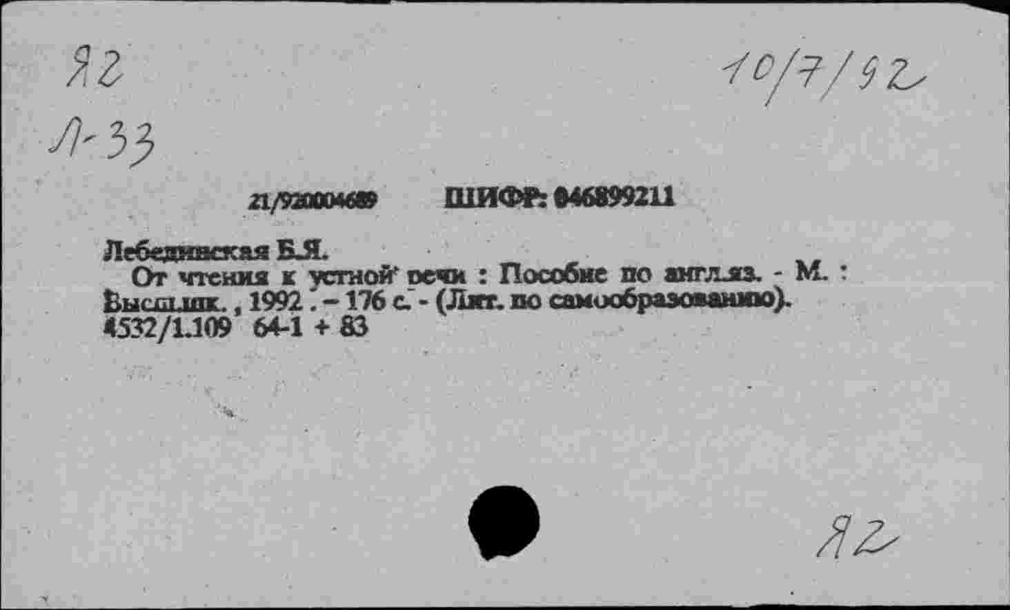 ﻿Яг
прзахмю ШИФР: 646899211
Лебединская БЛ.
От чтения к устной’ печи : Пособие по амгллз. - М. : Высдипк., 1992. -176 с - (Лиг. по самообразованию). 4532/1.109 64-1 +83